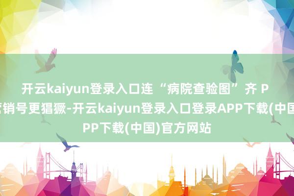 开云kaiyun登录入口连 “病院查验图” 齐 P 出来了；营销号更猖獗-开云kaiyun登录入口登录APP下载(中国)官方网站