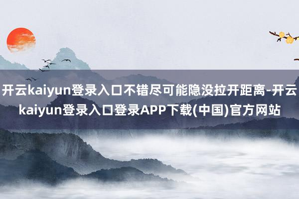 开云kaiyun登录入口不错尽可能隐没拉开距离-开云kaiyun登录入口登录APP下载(中国)官方网站