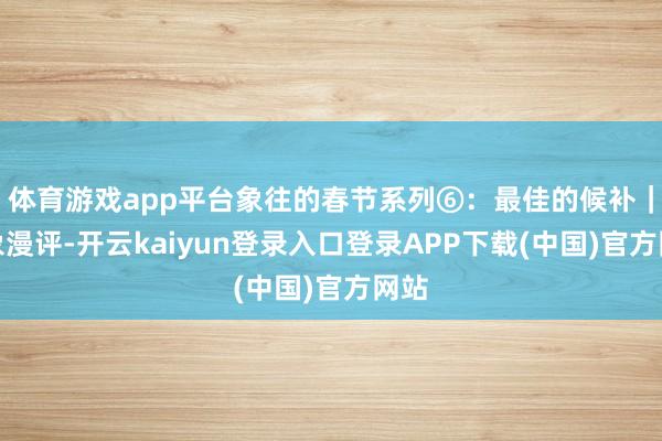 体育游戏app平台象往的春节系列⑥：最佳的候补｜大象漫评-开云kaiyun登录入口登录APP下载(中国)官方网站