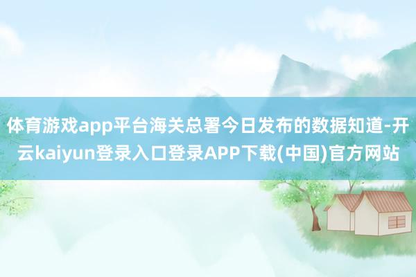 体育游戏app平台　　海关总署今日发布的数据知道-开云kaiyun登录入口登录APP下载(中国)官方网站