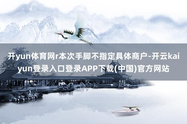 开yun体育网r本次手脚不指定具体商户-开云kaiyun登录入口登录APP下载(中国)官方网站