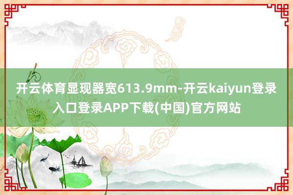 开云体育显现器宽613.9mm-开云kaiyun登录入口登录APP下载(中国)官方网站