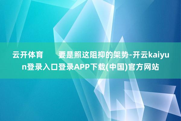 云开体育       要是照这阻抑的架势-开云kaiyun登录入口登录APP下载(中国)官方网站