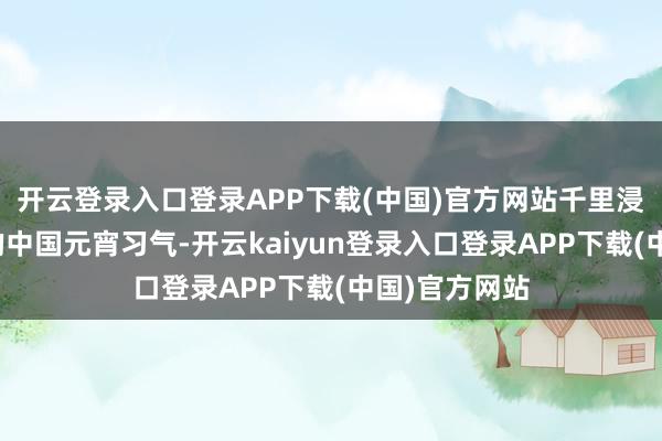 开云登录入口登录APP下载(中国)官方网站千里浸式体验烦嚣的中国元宵习气-开云kaiyun登录入口登录APP下载(中国)官方网站
