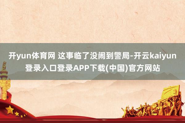 开yun体育网 这事临了没闹到警局-开云kaiyun登录入口登录APP下载(中国)官方网站