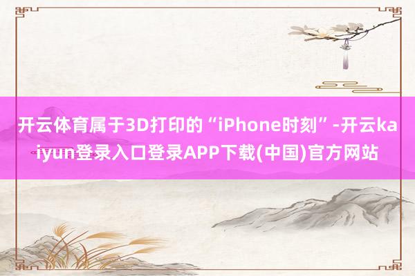 开云体育属于3D打印的“iPhone时刻”-开云kaiyun登录入口登录APP下载(中国)官方网站