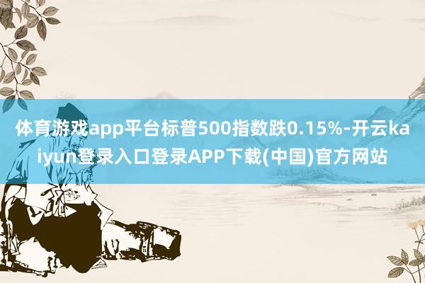 体育游戏app平台标普500指数跌0.15%-开云kaiyun登录入口登录APP下载(中国)官方网站