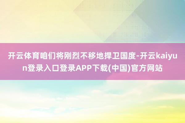 开云体育咱们将刚烈不移地捍卫国度-开云kaiyun登录入口登录APP下载(中国)官方网站