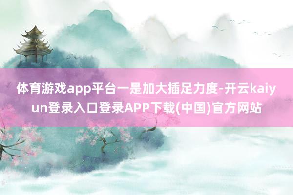 体育游戏app平台　　一是加大插足力度-开云kaiyun登录入口登录APP下载(中国)官方网站