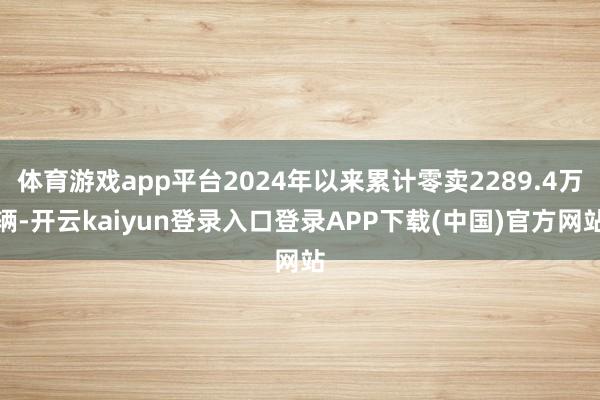 体育游戏app平台2024年以来累计零卖2289.4万辆-开云kaiyun登录入口登录APP下载(中国)官方网站