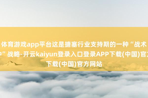 体育游戏app平台这是搪塞行业支持期的一种“战术性缓冲”战略-开云kaiyun登录入口登录APP下载(中国)官方网站