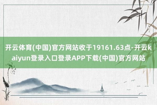 开云体育(中国)官方网站收于19161.63点-开云kaiyun登录入口登录APP下载(中国)官方网站