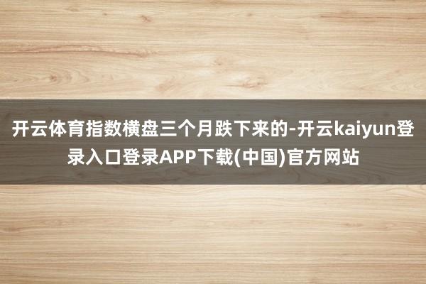 开云体育指数横盘三个月跌下来的-开云kaiyun登录入口登录APP下载(中国)官方网站