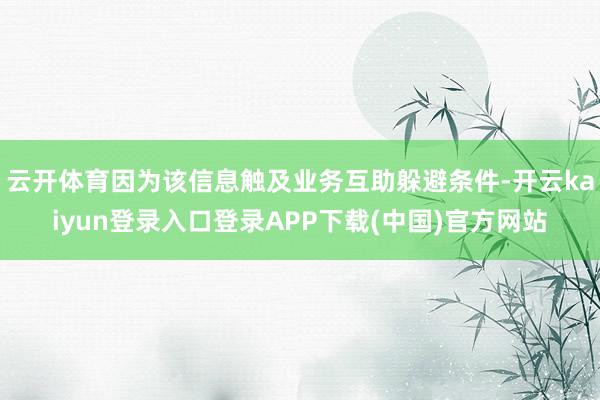 云开体育因为该信息触及业务互助躲避条件-开云kaiyun登录入口登录APP下载(中国)官方网站