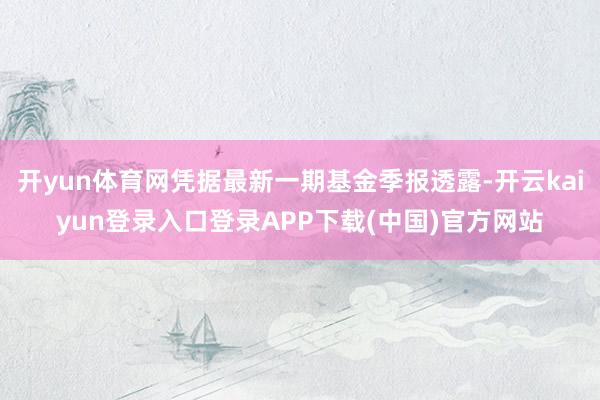 开yun体育网凭据最新一期基金季报透露-开云kaiyun登录入口登录APP下载(中国)官方网站