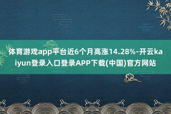 体育游戏app平台近6个月高涨14.28%-开云kaiyun登录入口登录APP下载(中国)官方网站