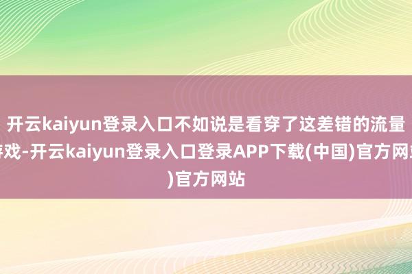 开云kaiyun登录入口不如说是看穿了这差错的流量游戏-开云kaiyun登录入口登录APP下载(中国)官方网站