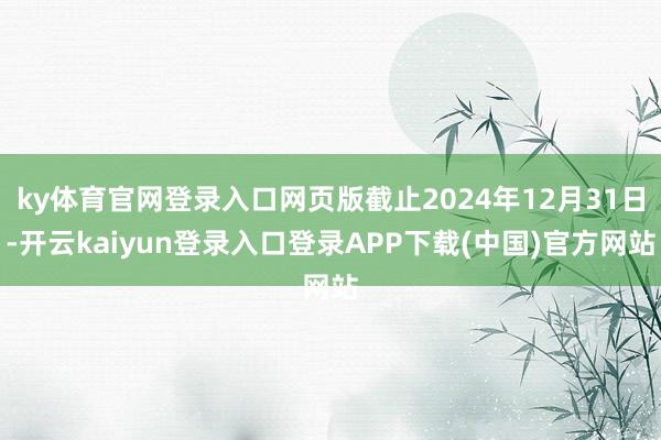 ky体育官网登录入口网页版截止2024年12月31日-开云kaiyun登录入口登录APP下载(中国)官方网站