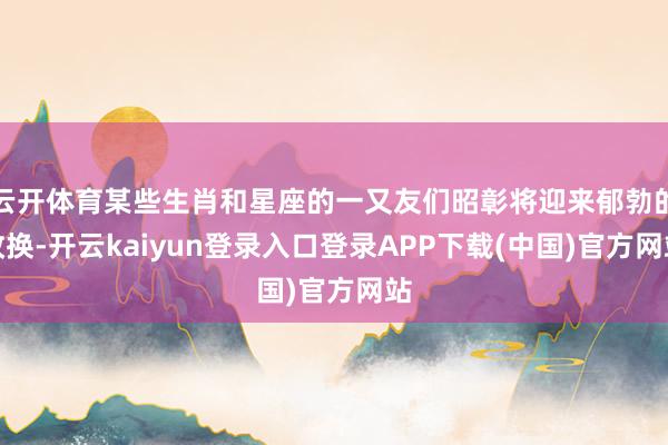 云开体育某些生肖和星座的一又友们昭彰将迎来郁勃的改换-开云kaiyun登录入口登录APP下载(中国)官方网站
