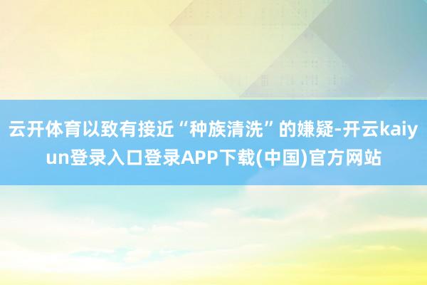 云开体育以致有接近“种族清洗”的嫌疑-开云kaiyun登录入口登录APP下载(中国)官方网站
