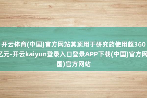 开云体育(中国)官方网站其顶用于研究药使用超3600亿元-开云kaiyun登录入口登录APP下载(中国)官方网站