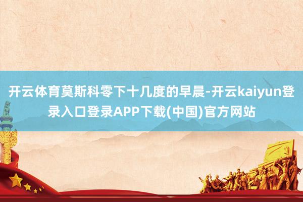 开云体育莫斯科零下十几度的早晨-开云kaiyun登录入口登录APP下载(中国)官方网站