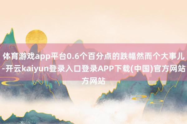 体育游戏app平台0.6个百分点的跌幅然而个大事儿-开云kaiyun登录入口登录APP下载(中国)官方网站
