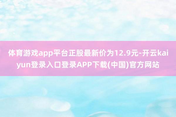 体育游戏app平台正股最新价为12.9元-开云kaiyun登录入口登录APP下载(中国)官方网站