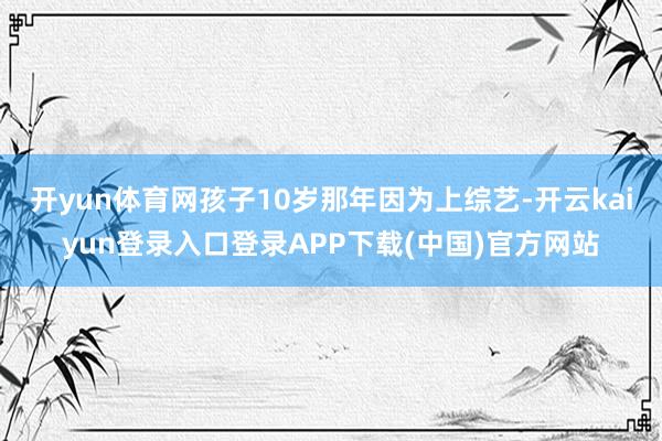 开yun体育网孩子10岁那年因为上综艺-开云kaiyun登录入口登录APP下载(中国)官方网站