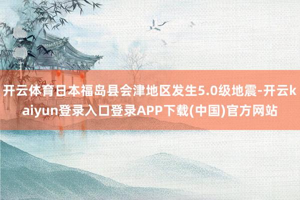 开云体育日本福岛县会津地区发生5.0级地震-开云kaiyun登录入口登录APP下载(中国)官方网站