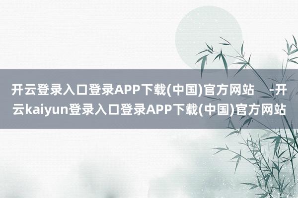 开云登录入口登录APP下载(中国)官方网站    -开云kaiyun登录入口登录APP下载(中国)官方网站
