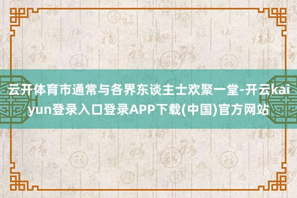 云开体育市通常与各界东谈主士欢聚一堂-开云kaiyun登录入口登录APP下载(中国)官方网站