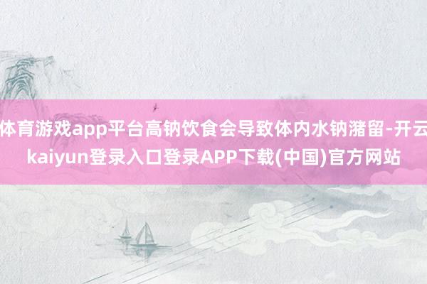 体育游戏app平台高钠饮食会导致体内水钠潴留-开云kaiyun登录入口登录APP下载(中国)官方网站