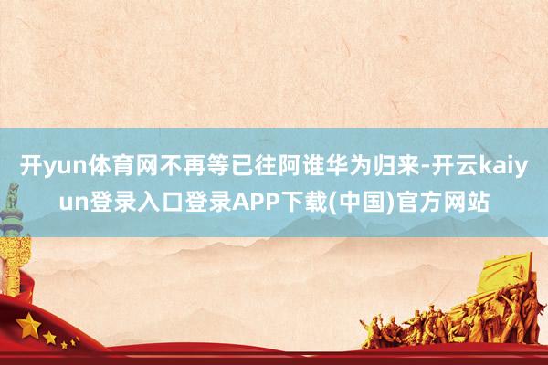 开yun体育网不再等已往阿谁华为归来-开云kaiyun登录入口登录APP下载(中国)官方网站