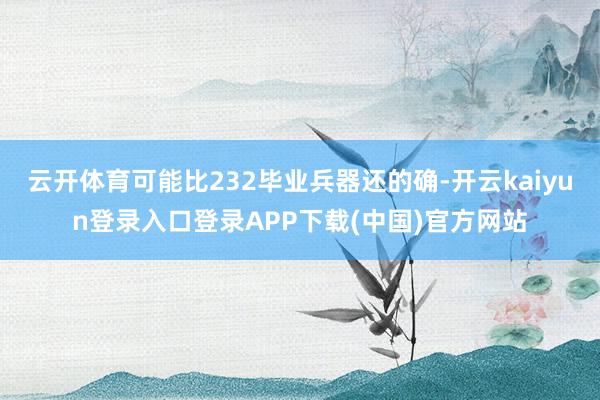 云开体育可能比232毕业兵器还的确-开云kaiyun登录入口登录APP下载(中国)官方网站