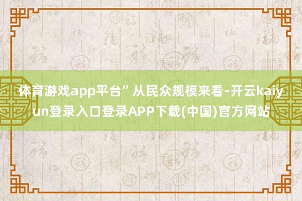 体育游戏app平台” 从民众规模来看-开云kaiyun登录入口登录APP下载(中国)官方网站