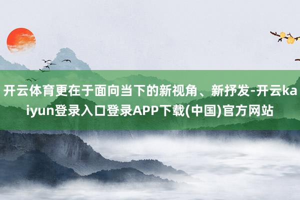 开云体育更在于面向当下的新视角、新抒发-开云kaiyun登录入口登录APP下载(中国)官方网站