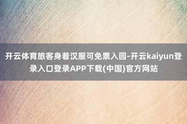 开云体育旅客身着汉服可免票入园-开云kaiyun登录入口登录APP下载(中国)官方网站