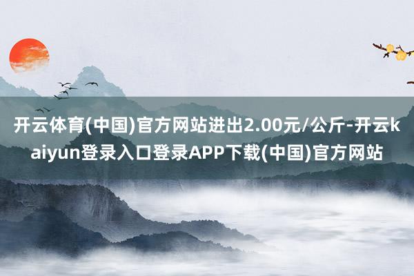 开云体育(中国)官方网站进出2.00元/公斤-开云kaiyun登录入口登录APP下载(中国)官方网站