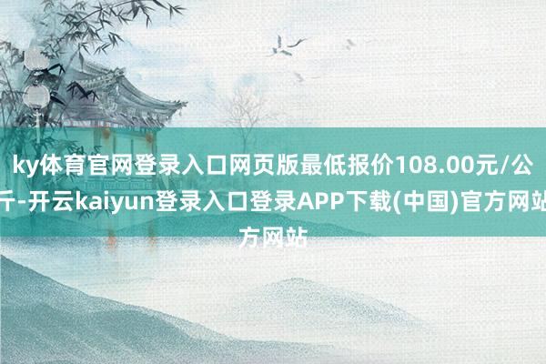 ky体育官网登录入口网页版最低报价108.00元/公斤-开云kaiyun登录入口登录APP下载(中国)官方网站