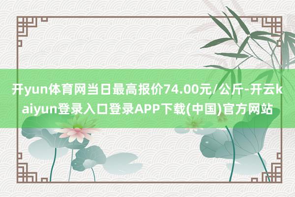 开yun体育网当日最高报价74.00元/公斤-开云kaiyun登录入口登录APP下载(中国)官方网站