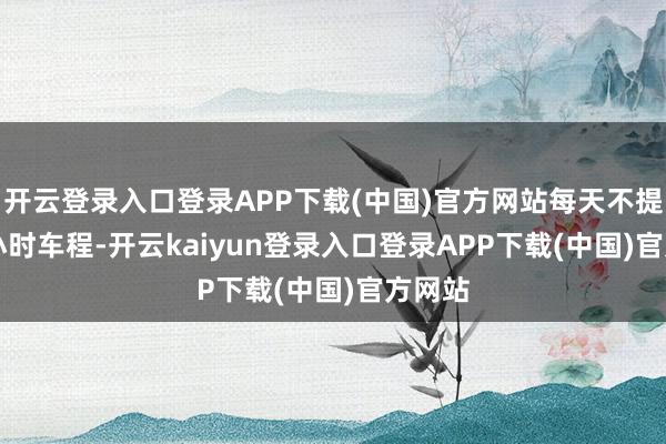 开云登录入口登录APP下载(中国)官方网站每天不提升 3 小时车程-开云kaiyun登录入口登录APP下载(中国)官方网站