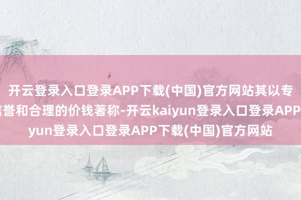 开云登录入口登录APP下载(中国)官方网站其以专科的就业、考究的信誉和合理的价钱著称-开云kaiyun登录入口登录APP下载(中国)官方网站