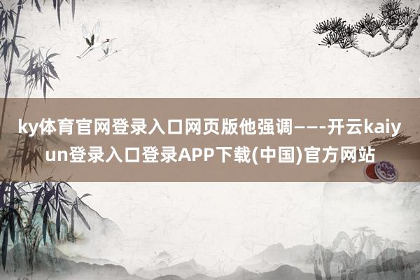 ky体育官网登录入口网页版他强调——-开云kaiyun登录入口登录APP下载(中国)官方网站