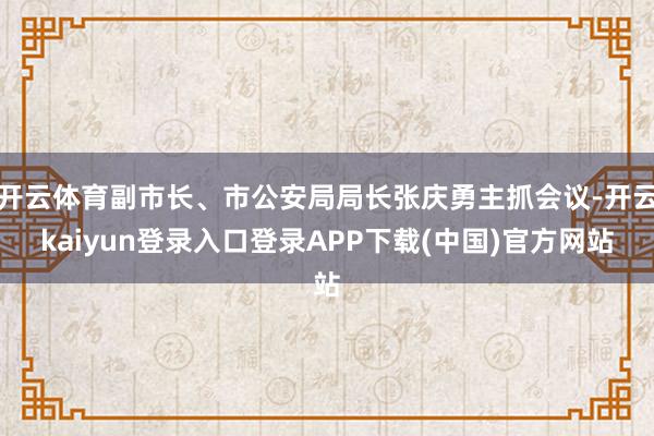 开云体育副市长、市公安局局长张庆勇主抓会议-开云kaiyun登录入口登录APP下载(中国)官方网站