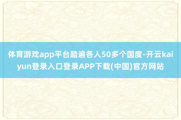 体育游戏app平台踏遍各人50多个国度-开云kaiyun登录入口登录APP下载(中国)官方网站