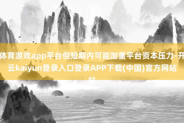 体育游戏app平台但短期内可能加重平台资本压力-开云kaiyun登录入口登录APP下载(中国)官方网站