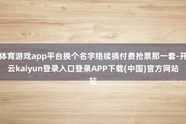 体育游戏app平台换个名字络续搞付费抢票那一套-开云kaiyun登录入口登录APP下载(中国)官方网站