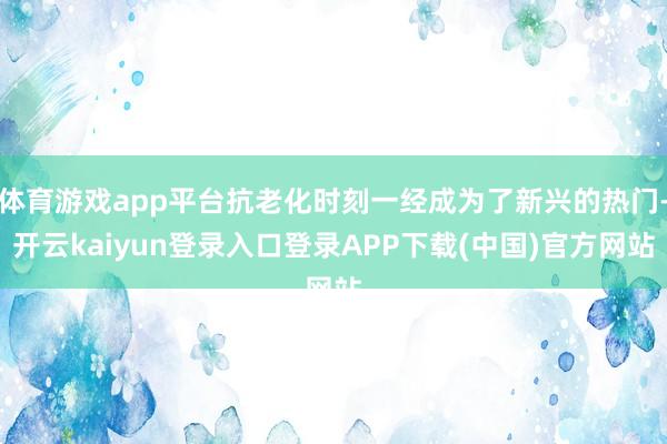 体育游戏app平台抗老化时刻一经成为了新兴的热门-开云kaiyun登录入口登录APP下载(中国)官方网站