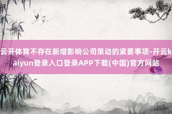 云开体育不存在新增影响公司策动的紧要事项-开云kaiyun登录入口登录APP下载(中国)官方网站